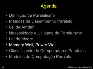 Agenda
     •   Definição de Paralelismo
     •   Métricas de Desempenho Paralelo
     •   Lei de Amdahl
     •   Necessidade e Utilidade de Paralelismo
     •   Lei de Moore
     •   Memory Wall, Power Wall
     •   Classificação de Computadores Paralelos
     •   Modelos de Computação Paralela

36                                     III Semana Inverno Geofísica
 