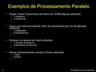 Exemplos de Processamento Paralelo
    •   Copiar (“xerox”) documento da ordem de 10.000 páginas utilizando
         – 1 copiadora
         – 2 copiadoras
         – ...

    •   Cavar uma vala horizontal de 10km de comprimento por 2m de diâmetro
        utilizando
         – 1 trabalhador
         – 2 trabalhadores
         – ...

    •   Escrever um arquivo em disco utilizando
         – 1 servidor de arquivos
         – 2 servidores de arquivos
         – ...

    •   Prever numericamente o tempo no futuro utilizando
         – 1 CPU
         – 2 CPUs
         – ...




4                                                             III Semana Inverno Geofísica
 