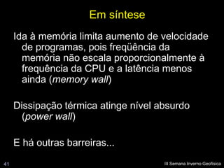 Em síntese
     Ida à memória limita aumento de velocidade
       de programas, pois freqüência da
       memória não escala proporcionalmente à
       frequência da CPU e a latência menos
       ainda (memory wall)

     Dissipação térmica atinge nível absurdo
       (power wall)

     E há outras barreiras...
41                                    III Semana Inverno Geofísica
 