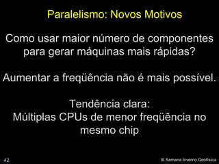 Paralelismo: Novos Motivos

Como usar maior número de componentes
  para gerar máquinas mais rápidas?

Aumentar a freqüência não é mais possível.

                Tendência clara:
     Múltiplas CPUs de menor freqüência no
                  mesmo chip

42                               III Semana Inverno Geofísica
 