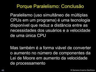 Porque Paralelismo: Conclusão
     Paralelismo (uso simultâneo de múltiplas
     CPUs em um programa) é uma tecnologia
     disponível que reduz a distância entre as
     necessidades dos usuários e a velocidade
     de uma única CPU

     Mas também é a forma viável de converter
     o aumento no número de componentes da
     Lei de Moore em aumento da velocidade
     de processamento
46                                 III Semana Inverno Geofísica
 