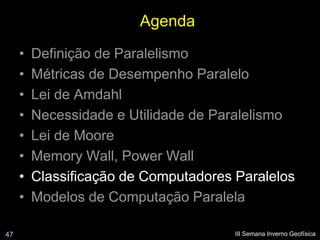 Agenda
     •   Definição de Paralelismo
     •   Métricas de Desempenho Paralelo
     •   Lei de Amdahl
     •   Necessidade e Utilidade de Paralelismo
     •   Lei de Moore
     •   Memory Wall, Power Wall
     •   Classificação de Computadores Paralelos
     •   Modelos de Computação Paralela

47                                     III Semana Inverno Geofísica
 