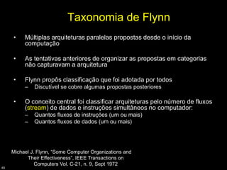 Taxonomia de Flynn
     •    Múltiplas arquiteturas paralelas propostas desde o início da
          computação

     •    As tentativas anteriores de organizar as propostas em categorias
          não capturavam a arquitetura

     •    Flynn propôs classificação que foi adotada por todos
          –   Discutível se cobre algumas propostas posteriores

     •    O conceito central foi classificar arquiteturas pelo número de fluxos
          (stream) de dados e instruções simultâneos no computador:
          –   Quantos fluxos de instruções (um ou mais)
          –   Quantos fluxos de dados (um ou mais)




     Michael J. Flynn, “Some Computer Organizations and
           Their Effectiveness”, IEEE Transactions on
               Computers Vol. C-21, n. 9, Sept 1972
49
 
