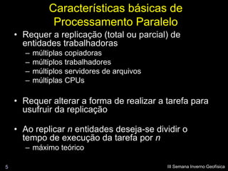 Características básicas de
               Processamento Paralelo
    • Requer a replicação (total ou parcial) de
      entidades trabalhadoras
      –   múltiplas copiadoras
      –   múltiplos trabalhadores
      –   múltiplos servidores de arquivos
      –   múltiplas CPUs

    • Requer alterar a forma de realizar a tarefa para
      usufruir da replicação

    • Ao replicar n entidades deseja-se dividir o
      tempo de execução da tarefa por n
      – máximo teórico

5                                            III Semana Inverno Geofísica
 