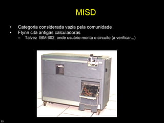 MISD
     •   Categoria considerada vazia pela comunidade
     •   Flynn cita antigas calculadoras
         –   Talvez IBM 602, onde usuário monta o circuito (a verificar...)




53
 