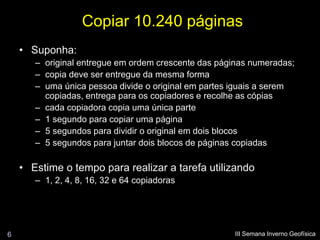 Copiar 10.240 páginas
    • Suponha:
       – original entregue em ordem crescente das páginas numeradas;
       – copia deve ser entregue da mesma forma
       – uma única pessoa divide o original em partes iguais a serem
         copiadas, entrega para os copiadores e recolhe as cópias
       – cada copiadora copia uma única parte
       – 1 segundo para copiar uma página
       – 5 segundos para dividir o original em dois blocos
       – 5 segundos para juntar dois blocos de páginas copiadas

    • Estime o tempo para realizar a tarefa utilizando
       – 1, 2, 4, 8, 16, 32 e 64 copiadoras




6                                                     III Semana Inverno Geofísica
 