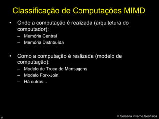Classificação de Computações MIMD
     •    Onde a computação é realizada (arquitetura do
          computador):
          – Memória Central
          – Memória Distribuída


     •    Como a computação é realizada (modelo de
          computação):
          – Modelo de Troca de Mensagens
          – Modelo Fork-Join
          – Há outros...




61
                                                  III Semana Inverno Geofísica
 