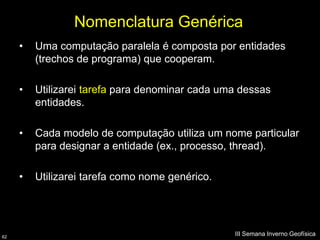 Nomenclatura Genérica
     •   Uma computação paralela é composta por entidades
         (trechos de programa) que cooperam.

     •   Utilizarei tarefa para denominar cada uma dessas
         entidades.

     •   Cada modelo de computação utiliza um nome particular
         para designar a entidade (ex., processo, thread).

     •   Utilizarei tarefa como nome genérico.




62
                                                 III Semana Inverno Geofísica
 