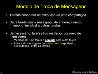 Modelo de Troca de Mensagens
     • Tarefas cooperam na execução de uma computação

     • Cada tarefa tem o seu espaço de endereçamento
       (memória) invisível a outras tarefas

     • Se necessário, tarefas trocam dados por meio de
       mensagens
        – Memória de uma tarefa é copiada para outra tarefa
        – A troca de mensagens gera sincronismo (portanto,
          dependência) entre as tarefas




63
                                                       III Semana Inverno Geofísica
 