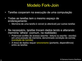Modelo Fork-Join
     • Tarefas cooperam na execução de uma computação

     • Todas as tarefas tem o mesmo espaço de
       endereçamento
        – Memória de uma tarefa é visível (e alterável) por outras tarefas

     • Se necessário, tarefas trocam dados lendo e alterando
       memória “alheia” (comum, na realidade)
        – Potencial conflito de acesso (escrita - leitura ou escrita - escrita)
          em uma posição de memória, denominado condição de corrida
          (condição de corrida)
        – A troca de dados requer sincronismo (portanto, dependência)
          entre as tarefas




64
                                                              III Semana Inverno Geofísica
 