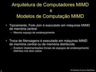 Arquitetura de Computadores MIMD
                         x
          Modelos de Computação MIMD
     • Tipicamente, Fork-Join é executado em máquinas MIMD
       de memória central
        – Mesmo espaço de endereçamento


     • Troca de Mensagens é executada em máquinas MIMD
       de memória central ou de memória distribuída
        – Existem implementações triviais de espaços de endereçamento
          distintos nos dois casos




65
                                                      III Semana Inverno Geofísica
 