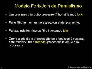 Modelo Fork-Join de Paralelismo
     • Um processo cria outro processo (filho) utilizando fork;

     • Pai e filho tem o mesmo espaço de endereçamento;

     • Pai aguarda término do filho invocando join;

     • Como a criação e a destruição de processos é custosa,
       este modelo utiliza threads (processos leves) e não
       processos




66
                                                   III Semana Inverno Geofísica
 