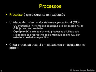 Processos
     • Processo é um programa em execução

     • Unidade de trabalho do sistema operacional (SO)
        – SO multiplexa (no tempo) a execução dos processos na(s)
          CPU(s) sob seu controle
        – O próprio SO é um conjunto de processos privilegiados
        – Processos são representados e manipulados no SO por
          estrutura de dados específica

     • Cada processo possui um espaço de endereçamento
       próprio




68
                                                       III Semana Inverno Geofísica
 