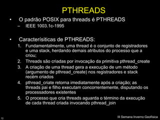 PTHREADS
     •   O padrão POSIX para threads é PTHREADS
         –   IEEE 1003.1c-1995


     •   Caracterísiticas de PTHREADS:
         1. Fundamentalmente, uma thread é o conjunto de registradores
            e uma stack, herdando demais atributos do processo que a
            criou;
         2. Threads são criadas por invocação da primitiva pthread_create
         3. A criação de uma thread gera a execução de um método
            (argumento de pthread_create) nos registradores e stack
            recém criados
         4. pthread_criate retorna imediatamente após a criação; as
            threads pai e filho executam concorrentemente, disputando os
            processadores existentes
         5. O processo que cria threads aguarda o término da execução
            de cada thread criada invocando pthread_join


72
                                                         III Semana Inverno Geofísica
 