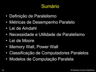 Sumário
     •   Definição de Paralelismo
     •   Métricas de Desempenho Paralelo
     •   Lei de Amdahl
     •   Necessidade e Utilidade de Paralelismo
     •   Lei de Moore
     •   Memory Wall, Power Wall
     •   Classificação de Computadores Paralelos
     •   Modelos de Computação Paralela

73                                     III Semana Inverno Geofísica
 