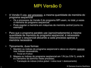 MPI Versão 0
     •   A Versão 0 usa, por processo, a mesma quantidade de memória do
         programa seqüencial
         – Os p processos da Versão 0 do programa MPI usam, no total, p vezes
           a memória do programa seqüencial.
         – Pode esgotar a memória em máquinas de memória central (como no
           exemplo)

     •   Para que o programa paralelo use (aproximadamente) a mesma
         quantidade de memória do programa seqüencial, é necessário
         reescrever o seqüencial alocando a cada processo apenas a
         memória necessária

     •   Tipicamente, duas formas:
         1. Mantém os índices do programa seqüencial e aloca os objetos apenas
            nos índices necessários;
             – Trivial em Fortran
         2. Mapeia os índices do programa seqüencial em 1:N (ou 0:N-1), onde N
            é o tamanho do domínio neste processo;
             – Translação de indices (indice global = indice local + deslocamento)

11
                                                                      III Semana Inverno Geofísica
 