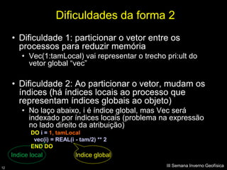 Dificuldades da forma 2
     • Dificuldade 1: particionar o vetor entre os
       processos para reduzir memória
         • Vec(1:tamLocal) vai representar o trecho pri:ult do
           vetor global “vec”

     • Dificuldade 2: Ao particionar o vetor, mudam os
       índices (há índices locais ao processo que
       representam índices globais ao objeto)
         • No laço abaixo, i é índice global, mas Vec será
           indexado por índices locais (problema na expressão
           no lado direito da atribuição)
            DO i = 1, tamLocal
             vec(i) = REAL(i - tam/2) ** 2
            END DO
     Indice local            Indice global
12
                                                    III Semana Inverno Geofísica
 