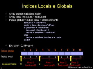 Índices Locais e Globais
       • Array global indexado 1:tam
       • Array local indexado 1:tamLocal
       • Indice global = indice local + deslocamento
                        tamLocal = tam/nProc
                        resto = tam – tamLocal*nProc
                        If (esteProc < resto) then
                           tamLocal = tamLocal+1
                           desloc = esteProc * tamLocal
                        else
                           desloc = esteProc*tamLocal + resto
                        end if

       • Ex: tam=10, nProc=4

Índice global           1      2        3       4      5        6     7    8        9      10

Índice local            1      2        3       1      2        3     1    2        1       2

                              Proc 0                  Proc 1          Proc 2    Proc 3
     deslocamento   0                       3                       6          8
                            tamLocal3               tamLocal3       tamLocal2 tamLocal2
14
                                                                               III Semana Inverno Geofísica
 