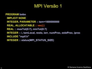 MPI Versão 1
     PROGRAM bobo
      IMPLICIT NONE
      INTEGER, PARAMETER :: tam=1000000000
      REAL, ALLOCATABLE :: vec(:)
      REAL :: maxTot(0:7), minTot(0:7)
      INTEGER :: i, tamLocal, resto, ierr, numProc, esteProc, iproc
      INCLUDE "mpif.h"
      INTEGER :: status(MPI_STATUS_SIZE)




15
                                                        III Semana Inverno Geofísica
 