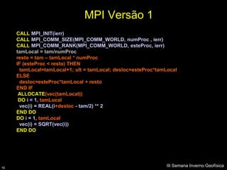 MPI Versão 1
     CALL MPI_INIT(ierr)
     CALL MPI_COMM_SIZE(MPI_COMM_WORLD, numProc , ierr)
     CALL MPI_COMM_RANK(MPI_COMM_WORLD, esteProc, ierr)
     tamLocal = tam/numProc
     resto = tam – tamLocal * numProc
     IF (esteProc < resto) THEN
      tamLocal=tamLocal+1; ult = tamLocal; desloc=esteProc*tamLocal
     ELSE
      desloc=esteProc*tamLocal + resto
     END IF
      ALLOCATE(vec(tamLocal))
      DO i = 1, tamLocal
      vec(i) = REAL(i+desloc - tam/2) ** 2
     END DO
     DO i = 1, tamLocal
      vec(i) = SQRT(vec(i))
     END DO




16
                                                               III Semana Inverno Geofísica
 