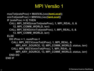 MPI Versão 1
      maxTot(esteProc) = MAXVAL(vec(tamLocal))
      minTot(esteProc) = MINVAL(vec(tamLocal))
      IF (esteProc /= 0) THEN
        CALL MPI_SEND(maxTot(esteProc), 1, MPI_REAL, 0, &
           12, MPI_COMM_WORLD, ierr)
        CALL MPI_SEND(minTot(esteProc), 1, MPI_REAL, 0, &
           13, MPI_COMM_WORLD, ierr)
      ELSE
        DO iProc = 1, numProc-1
          CALL MPI_RECV(maxTot(iProc), 1, MPI_REAL, &
              MPI_ANY_SOURCE, 12, MPI_COMM_WORLD, status, ierr)
          CALL MPI_RECV(minTot(iProc), 1, MPI_REAL, &
              MPI_ANY_SOURCE, 13, MPI_COMM_WORLD, status, ierr)
        END DO
     END IF



17
                                                  III Semana Inverno Geofísica
 
