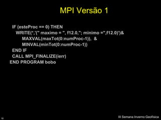MPI Versão 1
      IF (esteProc == 0) THEN
        WRITE(*,'(" maximo = ", f12.0,"; minimo =",f12.0)')&
           MAXVAL(maxTot(0:numProc-1)), &
           MINVAL(minTot(0:numProc-1))
      END IF
      CALL MPI_FINALIZE(ierr)
     END PROGRAM bobo




18
                                                         III Semana Inverno Geofísica
 