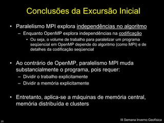 Conclusões da Excursão Inicial
     • Paralelismo MPI explora independências no algoritmo
        – Enquanto OpenMP explora independências na codificação
            • Ou seja, o volume de trabalho para paralelizar um programa
              seqüencial em OpenMP depende do algoritmo (como MPI) e de
              detalhes da codificação seqüencial


     • Ao contrário de OpenMP, paralelismo MPI muda
       substancialmente o programa, pois requer:
        – Dividir o trabalho explicitamente
        – Dividir a memória explicitamente


     • Entretanto, aplica-se a máquinas de memória central,
       memória distribuída e clusters


20
                                                           III Semana Inverno Geofísica
 