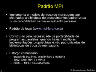 Padrão MPI
     • Implementa o modelo de troca de mensagens por
       chamadas a biblioteca de procedimentos padronizada
        – esconde “detalhes” da comunicação entre processos

     • Padrão de facto (www.mpi-forum.org)

     • Construído pela necessidade de portabilidade de
       programas paralelos, quando haviam múltiplas
       implementações proprietárias e não padronizadas de
       bibliotecas de troca de mensagens

     • Esforço comunitário:
        – grupos de usuários, acadêmicos e indústria
        – 1992-1998: MPI-1 e MPI-2
        – 2008-...: MPI-3 em elaboração

22
                                                       III Semana Inverno Geofísica
 