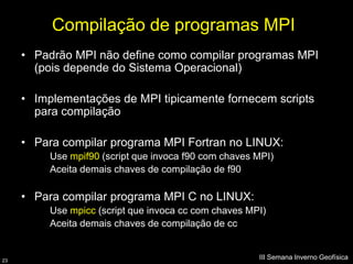 Compilação de programas MPI
     • Padrão MPI não define como compilar programas MPI
       (pois depende do Sistema Operacional)

     • Implementações de MPI tipicamente fornecem scripts
       para compilação

     • Para compilar programa MPI Fortran no LINUX:
          Use mpif90 (script que invoca f90 com chaves MPI)
          Aceita demais chaves de compilação de f90

     • Para compilar programa MPI C no LINUX:
          Use mpicc (script que invoca cc com chaves MPI)
          Aceita demais chaves de compilação de cc


23
                                                       III Semana Inverno Geofísica
 