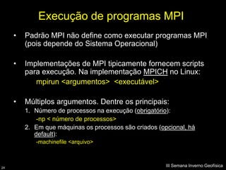 Execução de programas MPI
     •   Padrão MPI não define como executar programas MPI
         (pois depende do Sistema Operacional)

     •   Implementações de MPI tipicamente fornecem scripts
         para execução. Na implementação MPICH no Linux:
            mpirun <argumentos> <executável>

     •   Múltiplos argumentos. Dentre os principais:
         1. Número de processos na execução (obrigatório):
             -np < número de processos>
         2. Em que máquinas os processos são criados (opcional, há
            default):
            -machinefile <arquivo>



24
                                                        III Semana Inverno Geofísica
 