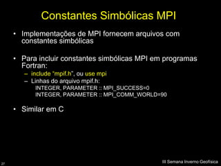 Constantes Simbólicas MPI
     • Implementações de MPI fornecem arquivos com
       constantes simbólicas

     • Para incluir constantes simbólicas MPI em programas
       Fortran:
        – include “mpif.h”, ou use mpi
        – Linhas do arquivo mpif.h:
            INTEGER, PARAMETER :: MPI_SUCCESS=0
            INTEGER, PARAMETER :: MPI_COMM_WORLD=90

     • Similar em C




27
                                                 III Semana Inverno Geofísica
 