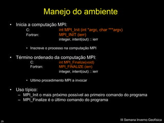Manejo do ambiente
     • Inicia a computação MPI:
            C:                int MPI_Init (int *argc, char ***argv)
            Fortran:          MPI_INIT (ierr)
                              integer, intent(out) :: ierr

            • Inscreve o processo na computação MPI

     • Término ordenado da computação MPI:
              C:              int MPI_Finalize(void)
              Fortran:        MPI_FINALIZE (ierr)
                              integer, intent(out) :: ierr

            • Ultimo procedimento MPI a invocar

     • Uso típico:
        – MPI_Init o mais próximo possível ao primeiro comando do programa
        – MPI_Finalize é o último comando do programa




29
                                                                  III Semana Inverno Geofísica
 