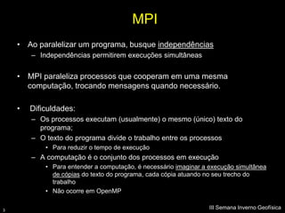 MPI
    • Ao paralelizar um programa, busque independências
        – Independências permitirem execuções simultâneas


    • MPI paraleliza processos que cooperam em uma mesma
      computação, trocando mensagens quando necessário.

    •   Dificuldades:
        – Os processos executam (usualmente) o mesmo (único) texto do
          programa;
        – O texto do programa divide o trabalho entre os processos
            • Para reduzir o tempo de execução
        – A computação é o conjunto dos processos em execução
            • Para entender a computação, é necessário imaginar a execução simultânea
              de cópias do texto do programa, cada cópia atuando no seu trecho do
              trabalho
            • Não ocorre em OpenMP

3
                                                                  III Semana Inverno Geofísica
 