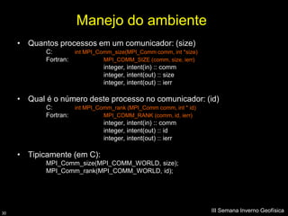 Manejo do ambiente
     • Quantos processos em um comunicador: (size)
            C:         int MPI_Comm_size(MPI_Comm comm, int *size)
            Fortran:             MPI_COMM_SIZE (comm, size, ierr)
                                 integer, intent(in) :: comm
                                 integer, intent(out) :: size
                                 integer, intent(out) :: ierr

     • Qual é o número deste processo no comunicador: (id)
            C:         int MPI_Comm_rank (MPI_Comm comm, int * id)
            Fortran:             MPI_COMM_RANK (comm, id, ierr)
                                 integer, intent(in) :: comm
                                 integer, intent(out) :: id
                                 integer, intent(out) :: ierr

     • Tipicamente (em C):
            MPI_Comm_size(MPI_COMM_WORLD, size);
            MPI_Comm_rank(MPI_COMM_WORLD, id);




30
                                                                     III Semana Inverno Geofísica
 