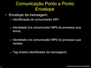 Comunicação Ponto a Ponto:
                   Envelope
     • Envelope da mensagem:
       – Identificação do comunicador MPI

       – Identidade (no comunicador MPI) do processo que
         envia;

       – Identidade (no comunicador MPI) do processo que
         recebe;

       – Tag (inteiro identificador da mensagem)



33
                                                   III Semana Inverno Geofísica
 