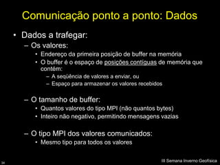 Comunicação ponto a ponto: Dados
     • Dados a trafegar:
       – Os valores:
          • Endereço da primeira posição de buffer na memória
          • O buffer é o espaço de posições contíguas de memória que
            contém:
             – A seqüência de valores a enviar, ou
             – Espaço para armazenar os valores recebidos


       – O tamanho de buffer:
          • Quantos valores do tipo MPI (não quantos bytes)
          • Inteiro não negativo, permitindo mensagens vazias

       – O tipo MPI dos valores comunicados:
          • Mesmo tipo para todos os valores


34
                                                        III Semana Inverno Geofísica
 