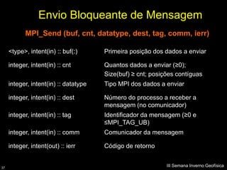 Envio Bloqueante de Mensagem
            MPI_Send (buf, cnt, datatype, dest, tag, comm, ierr)

     <type>, intent(in) :: buf(:)      Primeira posição dos dados a enviar

     integer, intent(in) :: cnt        Quantos dados a enviar (≥0);
                                       Size(buf) ≥ cnt; posições contíguas
     integer, intent(in) :: datatype   Tipo MPI dos dados a enviar

     integer, intent(in) :: dest       Número do processo a receber a
                                       mensagem (no comunicador)
     integer, intent(in) :: tag        Identificador da mensagem (≥0 e
                                       ≤MPI_TAG_UB)
     integer, intent(in) :: comm       Comunicador da mensagem

     integer, intent(out) :: ierr      Código de retorno


37
                                                             III Semana Inverno Geofísica
 