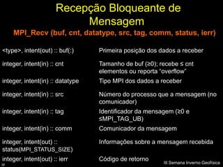 Recepção Bloqueante de
                           Mensagem
     MPI_Recv (buf, cnt, datatype, src, tag, comm, status, ierr)

<type>, intent(out) :: buf(:)     Primeira posição dos dados a receber

integer, intent(in) :: cnt        Tamanho de buf (≥0); recebe ≤ cnt
                                  elementos ou reporta “overflow”
integer, intent(in) :: datatype   Tipo MPI dos dados a receber

integer, intent(in) :: src        Número do processo que a mensagem (no
                                  comunicador)
integer, intent(in) :: tag        Identificador da mensagem (≥0 e
                                  ≤MPI_TAG_UB)
integer, intent(in) :: comm       Comunicador da mensagem

integer, intent(out) ::           Informações sobre a mensagem recebida
status(MPI_STATUS_SIZE)
integer, intent(out) :: ierr      Código de retorno
38
                                                        III Semana Inverno Geofísica
 