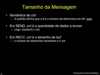 Tamanho da Mensagem
     • Semântica de cnt:
        – O padrão afirma que cnt é o número de elementos em bfr, mas:

     • Em SEND, cnt é a quantidade de dados a enviar;
        – Logo, size(buf) ≥ cnt;

     • Em RECV, cnt é o tamanho de buf
        – o número de elementos recebidos é ≤ cnt




39
                                                       III Semana Inverno Geofísica
 