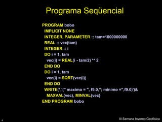 Programa Seqüencial
    PROGRAM bobo
     IMPLICIT NONE
     INTEGER, PARAMETER :: tam=1000000000
     REAL :: vec(tam)
     INTEGER :: i
     DO i = 1, tam
      vec(i) = REAL(i - tam/2) ** 2
     END DO
     DO i = 1, tam
      vec(i) = SQRT(vec(i))
     END DO
     WRITE(*,'(" maximo = ", f9.0,"; minimo =",f9.0)')&
      MAXVAL(vec), MINVAL(vec)
    END PROGRAM bobo



4
                                            III Semana Inverno Geofísica
 