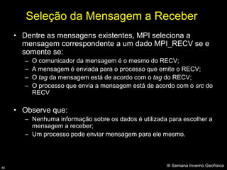 Seleção da Mensagem a Receber
     • Dentre as mensagens existentes, MPI seleciona a
       mensagem correspondente a um dado MPI_RECV se e
       somente se:
       –   O comunicador da mensagem é o mesmo do RECV;
       –   A mensagem é enviada para o processo que emite o RECV;
       –   O tag da mensagem está de acordo com o tag do RECV;
       –   O processo que envia a mensagem está de acordo com o src do
           RECV

     • Observe que:
       – Nenhuma informação sobre os dados é utilizada para escolher a
         mensagem a receber;
       – Um processo pode enviar mensagem para ele mesmo.




40
                                                      III Semana Inverno Geofísica
 