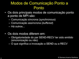 Modos de Comunicação Ponto a
                    Ponto
     • Os dois principais modos de comunicação ponto
       a ponto de MPI são:
       – Comunicação síncrona (synchronous)
       – Comunicação assíncrona (buffered)
       – Há outros...

     • Os dois modos diferem em:
       – Obrigatoriedade do par SEND-RECV ter sido emitido
         (sincronização ou não)
       – O que significa a invocação a SEND ou a RECV




42
                                              III Semana Inverno Geofísica
 