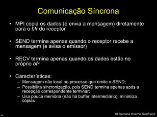 Comunicação Síncrona
     • MPI copia os dados (e envia a mensagem) diretamente
       para o bfr do receptor

     • SEND termina apenas quando o receptor recebe a
       mensagem (e avisa o emissor)

     • RECV termina apenas quando os dados estão no
       próprio bfr

     • Características:
        – Mensagem não local no processo que emite o SEND;
        – Possibilita sincronização, pois SEND termina apenas após a
          recepção correspondente terminar;
        – Usa pouca memória (não há buffer intermediário); minimiza
          cópias


43
                                                        III Semana Inverno Geofísica
 