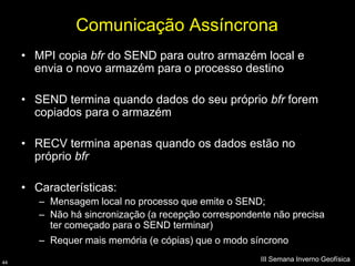 Comunicação Assíncrona
     • MPI copia bfr do SEND para outro armazém local e
       envia o novo armazém para o processo destino

     • SEND termina quando dados do seu próprio bfr forem
       copiados para o armazém

     • RECV termina apenas quando os dados estão no
       próprio bfr

     • Características:
        – Mensagem local no processo que emite o SEND;
        – Não há sincronização (a recepção correspondente não precisa
          ter começado para o SEND terminar)
        – Requer mais memória (e cópias) que o modo síncrono

44
                                                       III Semana Inverno Geofísica
 