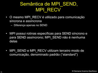 Semântica de MPI_SEND,
                   MPI_RECV
     • O mesmo MPI_RECV é utilizado para comunicação
       síncrona e assíncrona
        – Diferença apenas no SEND


     • MPI possui rotinas específicas para SEND síncrono e
       para SEND assíncrono; MPI_SEND não é nenhuma
       delas

     • MPI_SEND e MPI_RECV utilizam terceiro modo de
       comunicação, denominado padrão (“standard”)




45
                                                III Semana Inverno Geofísica
 