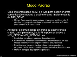 Modo Padrão
     • Uma implementação de MPI é livre para escolher entre
       comunicação síncrona e assíncrona na implementação
       de MPI_SEND
           • Motivo: Para garantir a correção de programas portáteis, não é
             possível obrigar qualquer sistema a possuir memória suficiente
             para comunicação assíncrona.


     • Ao deixar a comunicação síncrona ou assíncrona a
       critério da implementação, MPI impõe semântica a
       MPI_SEND e MPI_RECV tal que:
           • Semântica correta em qualquer dos dois modos
           • Permite uma implementação escolher, dinamicamente, um dos
             modos de comunicação dependendo das circunstâncias
           • Permite que a implementação melhore o desempenho do
             programa, se há espaço suficiente para comunicação assíncrona
           • Mantém correção de programas portáteis.


46
                                                             III Semana Inverno Geofísica
 