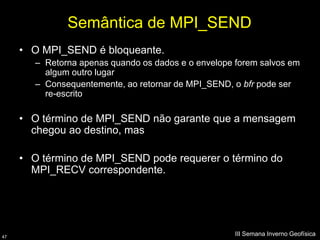 Semântica de MPI_SEND
     • O MPI_SEND é bloqueante.
        – Retorna apenas quando os dados e o envelope forem salvos em
          algum outro lugar
        – Consequentemente, ao retornar de MPI_SEND, o bfr pode ser
          re-escrito

     • O término de MPI_SEND não garante que a mensagem
       chegou ao destino, mas

     • O término de MPI_SEND pode requerer o término do
       MPI_RECV correspondente.




47
                                                      III Semana Inverno Geofísica
 