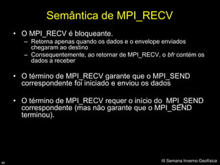Semântica de MPI_RECV
     • O MPI_RECV é bloqueante.
       – Retorna apenas quando os dados e o envelope enviados
         chegaram ao destino
       – Consequentemente, ao retornar de MPI_RECV, o bfr contém os
         dados a receber

     • O término de MPI_RECV garante que o MPI_SEND
       correspondente foi iniciado e enviou os dados

     • O término de MPI_RECV requer o início do MPI_SEND
       correspondente (mas não garante que o MPI_SEND
       terminou).




48
                                                    III Semana Inverno Geofísica
 