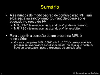 Sumário
     • A semântica do modo padrão de comunicação MPI não
       é baseada no sincronismo (ou não) da operação; é
       baseada no reuso do bfr
        – MPI_SEND termina apenas quando o bfr pode ser reusado;
        – MPI_RECV termina apenas quando o bfr foi recebido.

     • Para garantir a correção de um programa MPI, é
       necessário:
        – Garantir que pares MPI_SEND e MPI_RECV correspondentes
          possam ser executados simultaneamente, ou seja, que nenhum
          fluxo de execução impeça a execução de um dos dois




49
                                                     III Semana Inverno Geofísica
 
