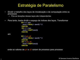 Estratégia de Paralelismo
    •   Dividir o trabalho dos laços de inicialização e de computação entre os
        processos
         – Pois as iterações desses laços são independentes

    •   Para tanto, basta dividir o espaço de índices dos laços. Transformar
                       DO i = 1, tam
                        vec(i) = REAL(i - tam/2) ** 2
                       END DO
                       DO i = 1, tam
                        vec(i) = SQRT(vec(i))
                       END DO
        em
                       DO i = pri, ult
                        vec(i) = REAL(i - tam/2) ** 2
                       END DO
                       DO i = pri, ult
                        vec(i) = SQRT(vec(i))
                       END DO

        onde os valores de pri e ult variam de processo para processo



5
                                                                 III Semana Inverno Geofísica
 